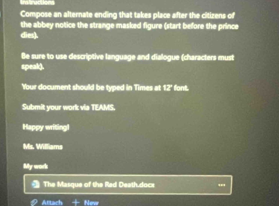 instructions\ncompose an alternate ending that takes place after the citizens of the abbey notice the strange masked figure (start before the prince dies).\nbe sure to use descriptive language and dialogue (characters must speak).\nyour document should be typed in times at 12 font.\nsubmit your work via teams.\nhappy writing!\nms. williams\nmy work\nthe masque of the red death.docx\nattach + new