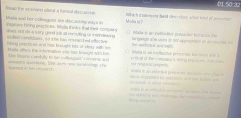 read the scenario about a formal discussion. malia and her colleagues are discussing ways to improve hiring practices. malia thinks that their company does not do a very good job at recruiting or interviewing skilled candidates, so she has researched effective hiring practices and has brought lots of ideas with her. malia offers the information she has brought with her. she listens carefully to her colleagues concerns and answers questions. she uses new terminology she learned in her research. which statement best describes what kind of presenter malia is? malia is an ineffective presenter because the language she uses is not appropriate or accessible for the audience and topic. malia is an ineffective presenter because she is critical of the companys hiring practices, and does not respond properly. malia is an effective presenter because she shares ideas supported by research and she listens and responds to other members. malia is an effective presenter because she threats her opinions and challenges the companys current hiring practices.