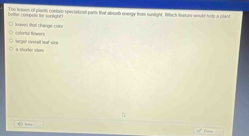 the leaves of plants contain specialized parts that absorb energy from sunlight. which feature would help a plant better compete for sunlight?\nleaves that change color\ncolorful flowers\nlarger overall leaf size\na shorter stem