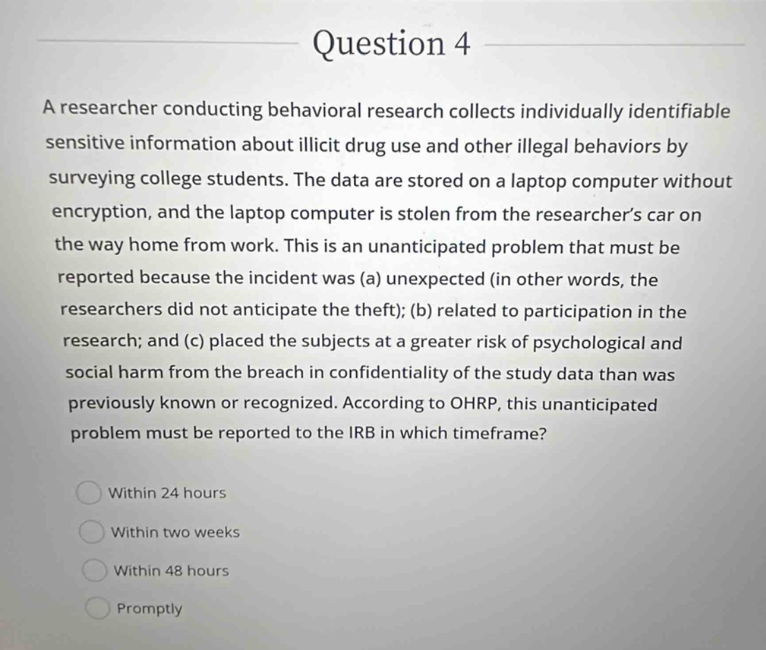 question 4 a researcher conducting behavioral research collects individually identifiable sensitive information about illicit drug use and other illegal behaviors by surveying college students. the data are stored on a laptop computer without encryption, and the laptop computer is stolen from the researchers car on the way home from work. this is an unanticipated problem that must be reported because the incident was (a) unexpected (in other words, the researchers did not anticipate the theft); (b) related to participation in the research; and (c) placed the subjects at a greater risk of psychological and social harm from the breach in confidentiality of the study data than was previously known or recognized. according to ohrp, this unanticipated problem must be reported to the irb in which timeframe? within 24 hours within two weeks within 48 hours promptly