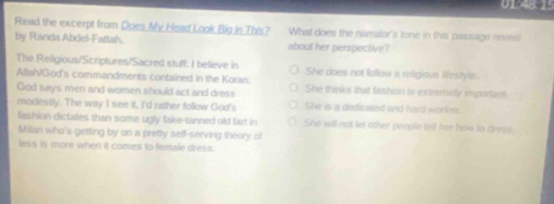read the excerpt from does my head look big in this? by randa abdel - fattah. the religious/scriptures/sacred stuff: i believe in allah/gods commandments contained in the koran. god says men and women should act and dress modestly. the way i see it, id rather follow gods fashion dictates than some ugly fake - tanned old fart in milan whos getting by on a pretty self - serving theory of less is more when it comes to female dress. what does the narrators tone in this passage reveal about her perspective? she does not follow a religious lifestyle. she thinks that fashion is extremely important. she is a dedicated and hard worker. she will not let other people tell her how to dress.