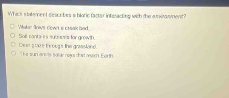 which statement describes a biotic factor interacting with the environment?\nwater flows down a creek bed.\nsoil contains nutrients for growth.\ndeer graze through the grassland.\nthe sun emits solar rays that reach earth.