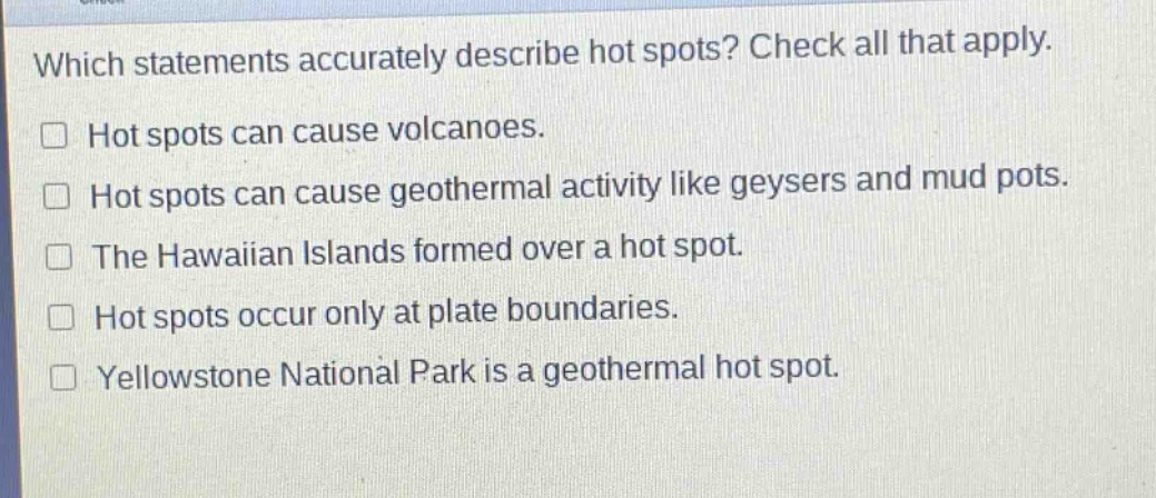 which statements accurately describe hot spots? check all that apply. hot spots can cause volcanoes. hot spots can cause geothermal activity like geysers and mud pots. the hawaiian islands formed over a hot spot. hot spots occur only at plate boundaries. yellowstone national park is a geothermal hot spot.