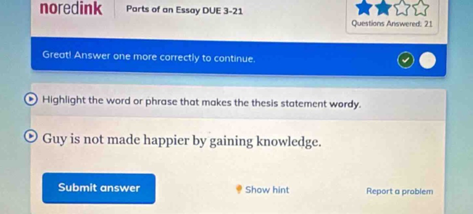 noredink parts of an essay due 3 - 21 questions answered: 21 great! answer one more correctly to continue. highlight the word or phrase that makes the thesis statement wordy. guy is not made happier by gaining knowledge. submit answer show hint report a problem