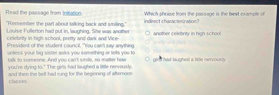 read the passage from initiation. \remember the part about talking back and smiling,\ louise fullerton had put in, laughing. she was another celebrity in high school, pretty and dark and vice - president of the student council. \you cant say anything unless your big sister asks you something or tells you to talk to someone. and you cant smile, no matter how youre dying to.\ the girls had laughed a little nervously, and then the bell had rung for the beginning of afternoon classes. which phrase from the passage is the best example of indirect characterization? another celebrity in high school pretty and dark you cant smile girls had laughed a little nervously