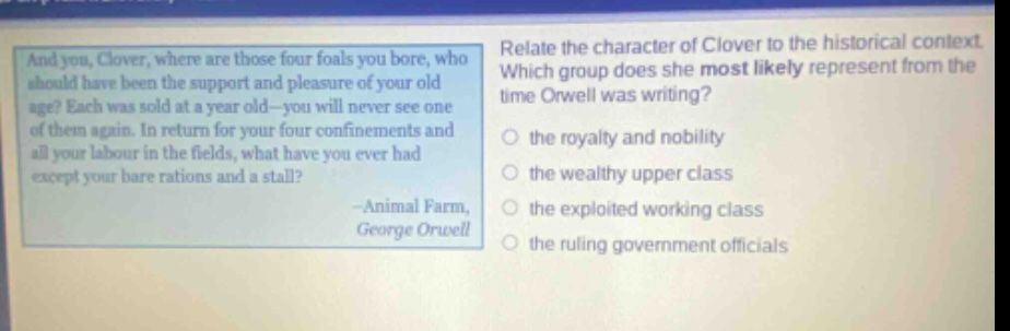 and you, clover, where are those four foals you bore, who should have been the support and pleasure of your old age? each was sold at a year old - you will never see one of them again. in return for your four confinements and all your labour in the fields, what have you ever had except your bare rations and a stall? -animal farm, george orwell relate the character of clover to the historical context. which group does she most likely represent from the time orwell was writing? the royalty and nobility the wealthy upper class the exploited working class the ruling government officials