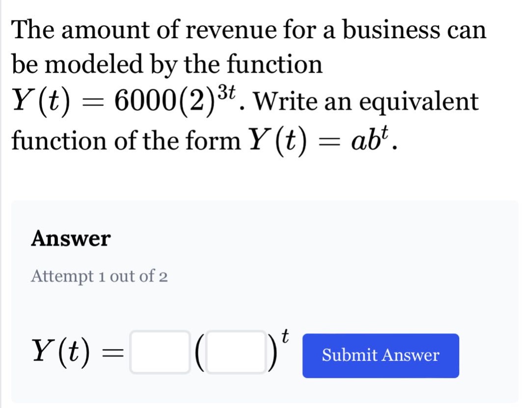 the amount of revenue for a business can be modeled by the function y(t)=6000(2)^3t. write an equivalent function of the form y(t)=ab^t. answer attempt 1 out of 2 y(t)= ( )^t submit answer