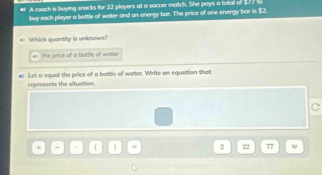 a coach is buying snacks for 22 players at a soccer match. she pays a total of $77 to buy each player a bottle of water and an energy bar. the price of one energy bar is $2. which quantity is unknown? the price of a bottle of water let w equal the price of a bottle of water. write an equation that represents the situation.