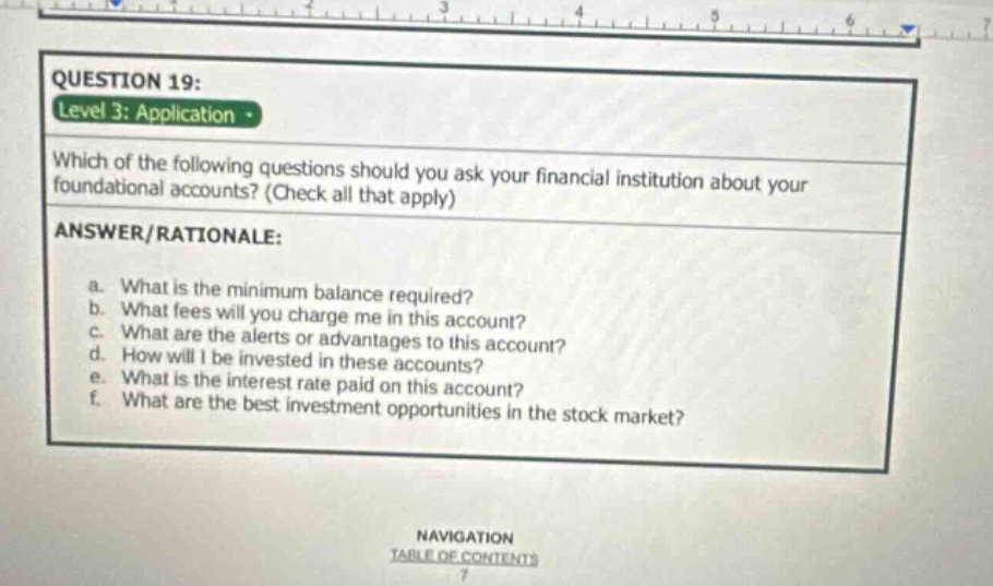 question 19: level 3: application which of the following questions should you ask your financial institution about your foundational accounts? (check all that apply) answer/rationale: a. what is the minimum balance required? b. what fees will you charge me in this account? c. what are the alerts or advantages to this account? d. how will i be invested in these accounts? e. what is the interest rate paid on this account? f. what are the best investment opportunities in the stock market?