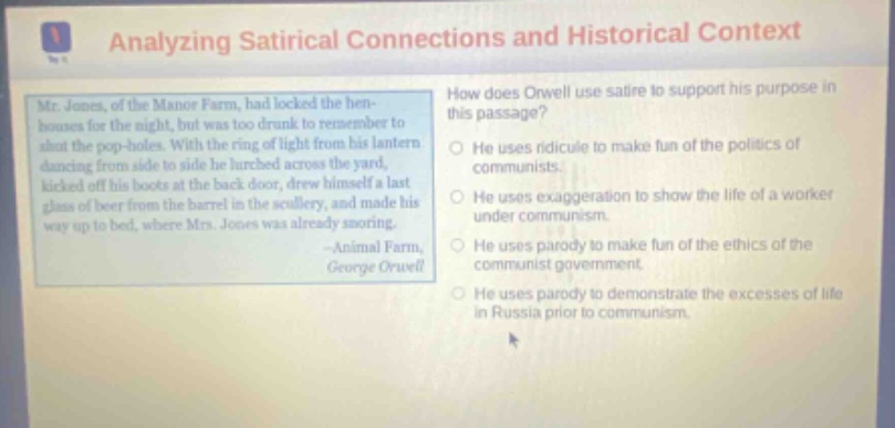 analyzing satirical connections and historical context mr. jones, of the manor farm, had locked the hen - houses for the night, but was too drunk to remember to shut the pop - holes. with the ring of light from his lantern dancing from side to side he lurched across the yard, kicked off his boots at the back door, drew himself a last glass of beer from the barrel in the scullery, and made his way up to bed, where mrs. jones was already snoring. - animal farm, george orwell how does orwell use satire to support his purpose in this passage? he uses ridicule to make fun of the politics of communists. he uses exaggeration to show the life of a worker under communism. he uses parody to make fun of the ethics of the communist government. he uses parody to demonstrate the excesses of life in russia prior to communism.