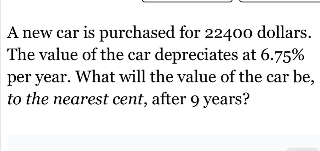 a new car is purchased for 22400 dollars. the value of the car depreciates at 6.75% per year. what will the value of the car be, to the nearest cent, after 9 years?