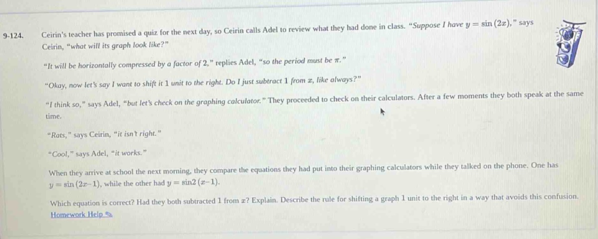 9 - 124. ceirins teacher has promised a quiz for the next day, so ceirin calls adel to review what they had done in class. “suppose i have y = sin(2x),” says ceirin, “what will its graph look like?” “it will be horizontally compressed by a factor of 2,” replies adel, “so the period must be π.” “okay, now lets say i want to shift it 1 unit to the right. do i just subtract 1 from x, like always?” “i think so,” says adel, “but lets check on the graphing calculator.” they proceed to check on their calculators. after a few moments they both speak at the same time. “rats,” says ceirin, “it isnt right.” “cool,” says adel, “it works.” when they arrive at school the next morning, they compare the equations they had put into their graphing calculators while they talked on the phone. one has y = sin(2x - 1), while the other had y = sin2(x - 1). which equation is correct? had they both subtracted 1 from x? explain. describe the rule for shifting a graph 1 unit to the right in a way that avoids this confusion. homework help >
