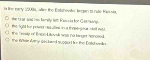 in the early 1900s, after the bolsheviks began to rule russia, the tsar and his family left russia for germany. the fight for power resulted in a three - year civil war. the treaty of brest - litovsk was no longer honored. the white army declared support for the bolsheviks.
