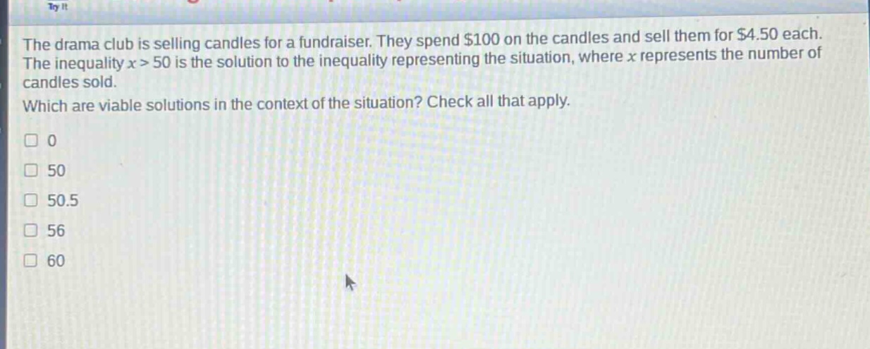 the drama club is selling candles for a fundraiser. they spend $100 on the candles and sell them for $4.50 each. the inequality x > 50 is the solution to the inequality representing the situation, where x represents the number of candles sold. which are viable solutions in the context of the situation? check all that apply. 0 50 50.5 56 60