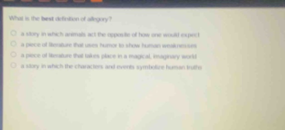 what is the best definition of allegory?\n a story in which animals act the opposite of how one would expect\n a piece of literature that uses humor to show human weaknesses\n a piece of literature that takes place in a magical, imaginary world\n a story in which the characters and events symbolize human truths