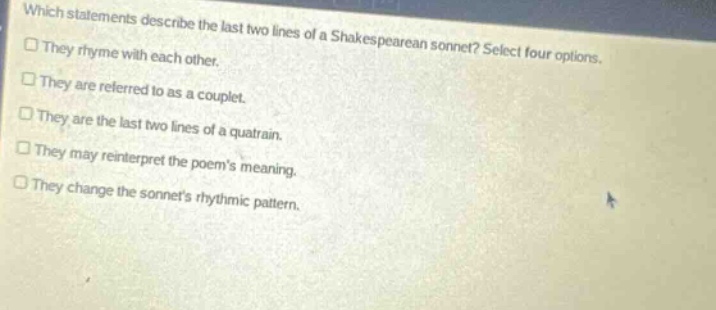 which statements describe the last two lines of a shakespearean sonnet? select four options. they rhyme with each other. they are referred to as a couplet. they are the last two lines of a quatrain. they may reinterpret the poems meaning. they change the sonnets rhythmic pattern.
