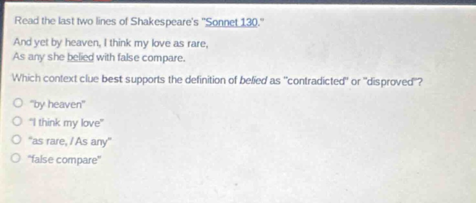 read the last two lines of shakespeares \sonnet 130.\ and yet by heaven, i think my love as rare, as any she belied with false compare. which context clue best supports the definition of belied as \contradicted\ or \disproved\? \by heaven\ \i think my love\ \as rare, / as any\ \false compare\