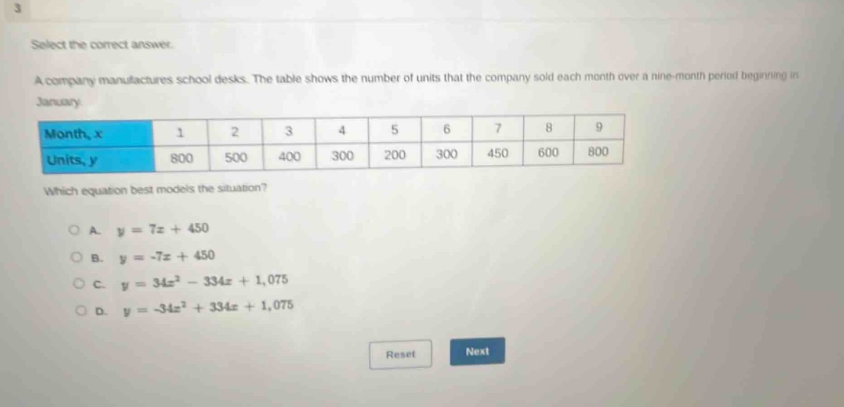 select the correct answer. a company manufactures school desks. the table shows the number of units that the company sold each month over a nine - month period beginning in january. month, x 1 2 3 4 5 6 7 8 9 units, y 800 500 400 300 200 300 450 600 800 which equation best models the situation? o a. y = 7x + 450 o b. y = -7x + 450 o c. y = 34x² - 334x + 1,075 o d. y = -34x² + 334x + 1,075 reset next