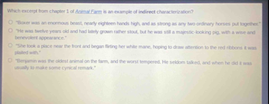 which excerpt from chapter 1 of animal farm is an example of indirect characterization?\n“boxer was an enormous beast, nearly eighteen hands high, and as strong as any two ordinary horses put together.”\n“he was twelve years old and had lately grown rather stout, but he was still a majestic - looking pig, with a wise and benevolent appearance.”\n“she took a place near the front and began flirting her white mane, hoping to draw attention to the red ribbons it was plaited with.”\n“benjamin was the oldest animal on the farm, and the worst tempered. he seldom talked, and when he did it was usually to make some cynical remark.”