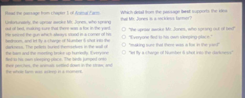 read the passage from chapter 1 of animal farm. unfortunately, the uproar awoke mr. jones, who sprang out of bed, making sure that there was a fox in the yard. he seized the gun which always stood in a corner of his bedroom, and let fly a charge of number 6 shot into the darkness. the pellets buried themselves in the wall of the barn and the meeting broke up hurriedly. everyone fled to his own sleeping - place. the birds jumped onto their perches, the animals settled down in the straw, and the whole farm was asleep in a moment. which detail from the passage best supports the idea that mr. jones is a reckless farmer? \the uproar awoke mr. jones, who sprang out of bed\ \everyone fled to his own sleeping - place.\ \making sure that there was a fox in the yard\ \let fly a charge of number 6 shot into the darkness\