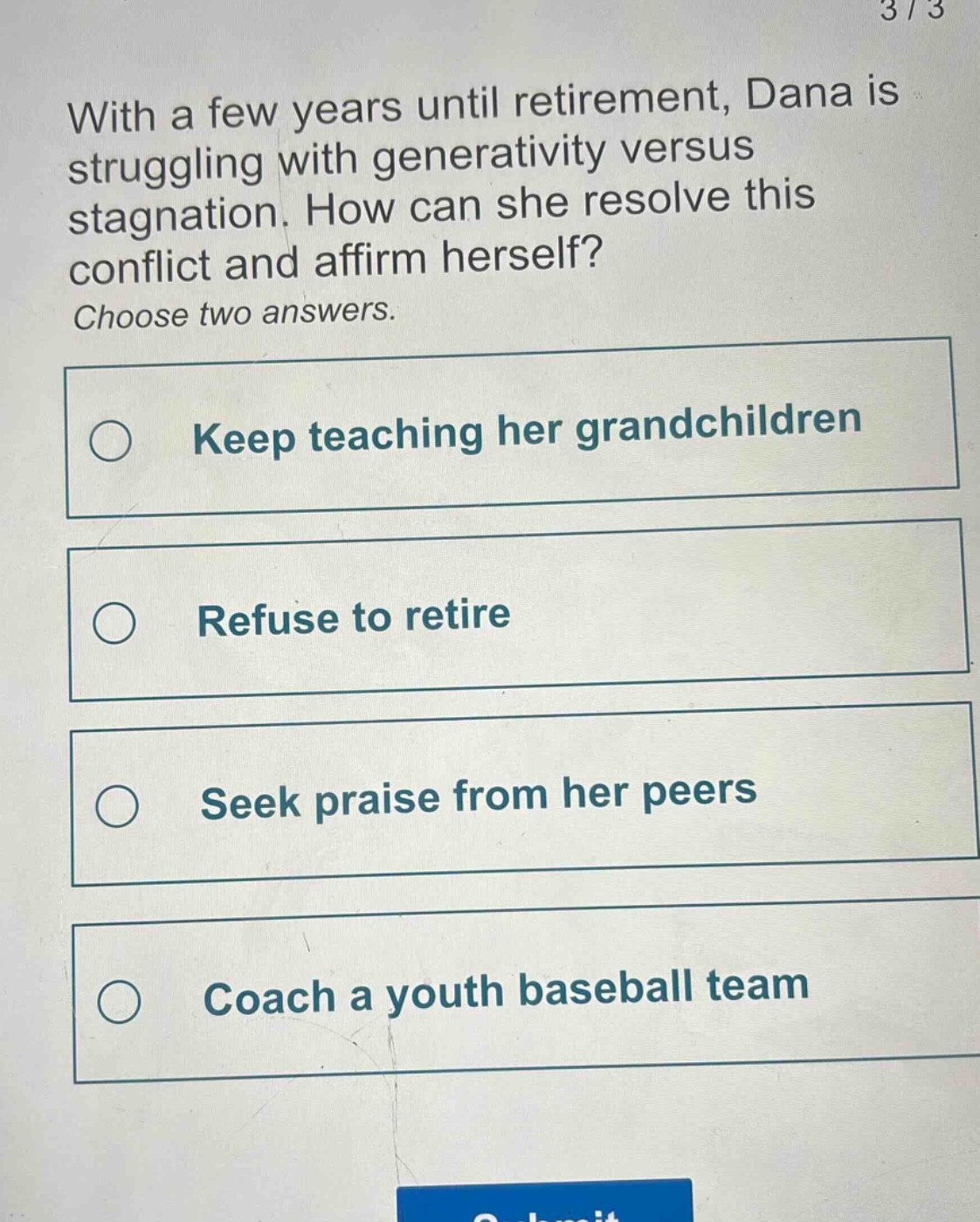 with a few years until retirement, dana is struggling with generativity versus stagnation. how can she resolve this conflict and affirm herself? choose two answers. keep teaching her grandchildren refuse to retire seek praise from her peers coach a youth baseball team