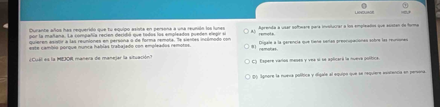 durante años has requerido que tu equipo asista en persona a una reunión los lunes por la mañana. la compañía recién decidió que todos los empleados pueden elegir si quieren asistir a las reuniones en persona o de forma remota. te sientes incómodo con este cambio porque nunca habías trabajado con empleados remotos. ¿cuál es la mejor manera de manejar la situación? a) aprenda a usar software para involucrar a los empleados que asisten de forma remota. b) dígale a la gerencia que tiene serias preocupaciones sobre las reuniones remotas. c) espere varios meses y vea si se aplica la nueva política. d) ignore la nueva política y dígale al equipo que se requiere asistencia en persona.