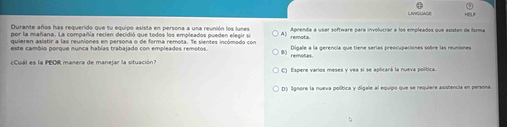 durante años has requerido que tu equipo asista en persona a una reunión los lunes por la mañana. la compañía recién decidió que todos los empleados pueden elegir si quieren asistir a las reuniones en persona o de forma remota. te sientes incómodo con este cambio porque nunca habías trabajado con empleados remotos. ¿cuál es la peor manera de manejar la situación? a) aprenda a usar software para involucrar a los empleados que asisten de forma remota. b) dígale a la gerencia que tiene serias preocupaciones sobre las reuniones remotas. c) espere varios meses y vea si se aplicará la nueva política. d) ignore la nueva política y dígale al equipo que se requiere asistencia en persona.