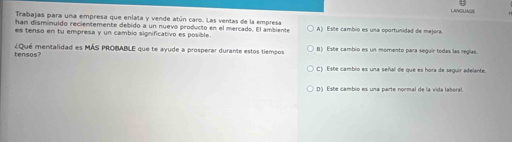 trabajas para una empresa que enlata y vende atún caro. las ventas de la empresa han disminuido recientemente debido a un nuevo producto en el mercado. el ambiente es tenso en tu empresa y un cambio significativo es posible. ¿qué mentalidad es más probable que te ayude a prosperar durante estos tiempos tensos? a) este cambio es una oportunidad de mejora. b) este cambio es un momento para seguir todas las reglas. c) este cambio es una señal de que es hora de seguir adelante. d) este cambio es una parte normal de la vida laboral.