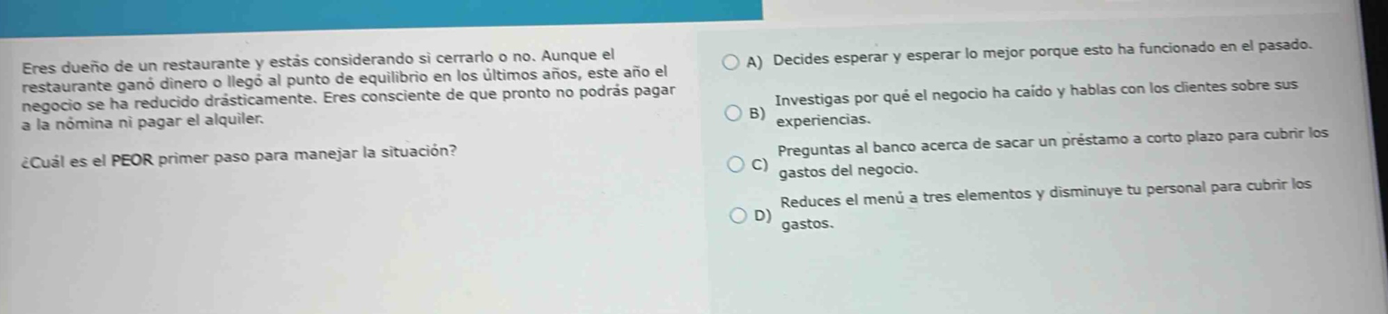 eres dueño de un restaurante y estás considerando si cerrarlo o no. aunque el restaurante ganó dinero o llegó al punto de equilibrio en los últimos años, este año el negocio se ha reducido drásticamente. eres consciente de que pronto no podrás pagar a la nómina ni pagar el alquiler. ¿cuál es el peor primer paso para manejar la situación? a) decides esperar y esperar lo mejor porque esto ha funcionado en el pasado. b) investigas por qué el negocio ha caído y hablas con los clientes sobre sus experiencias. c) preguntas al banco acerca de sacar un préstamo a corto plazo para cubrir los gastos del negocio. d) reduces el menú a tres elementos y disminuye tu personal para cubrir los gastos.