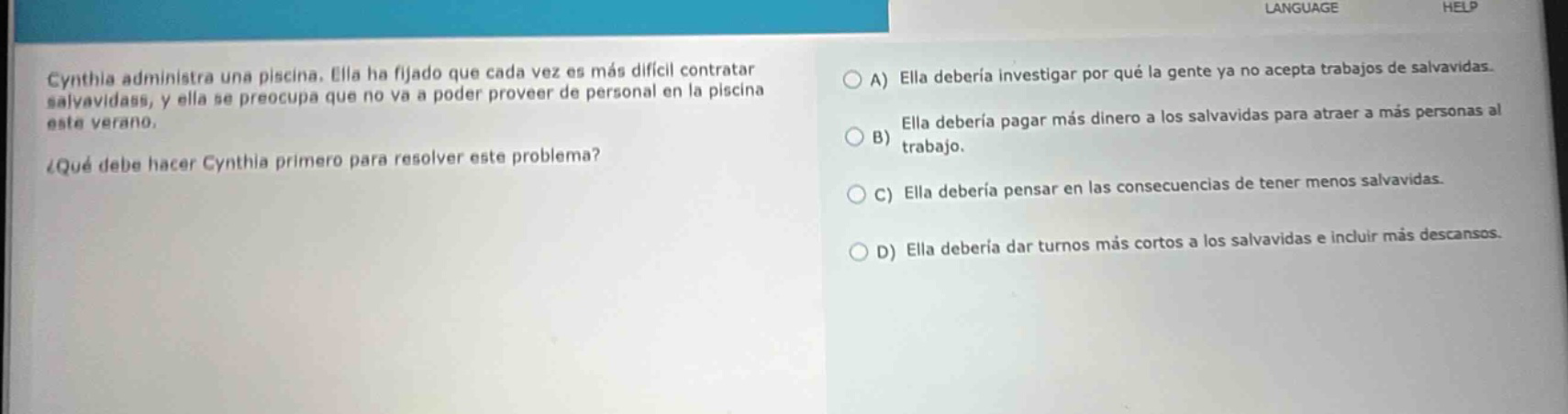 cynthia administra una piscina. ella ha fijado que cada vez es más difícil contratar salvavidas, y ella se preocupa que no va a poder proveer de personal en la piscina este verano. ¿qué debe hacer cynthia primero para resolver este problema? a) ella debería investigar por qué la gente ya no acepta trabajos de salvavidas. b) ella debería pagar más dinero a los salvavidas para atraer a más personas al trabajo. c) ella debería pensar en las consecuencias de tener menos salvavidas. d) ella debería dar turnos más cortos a los salvavidas e incluir más descansos.