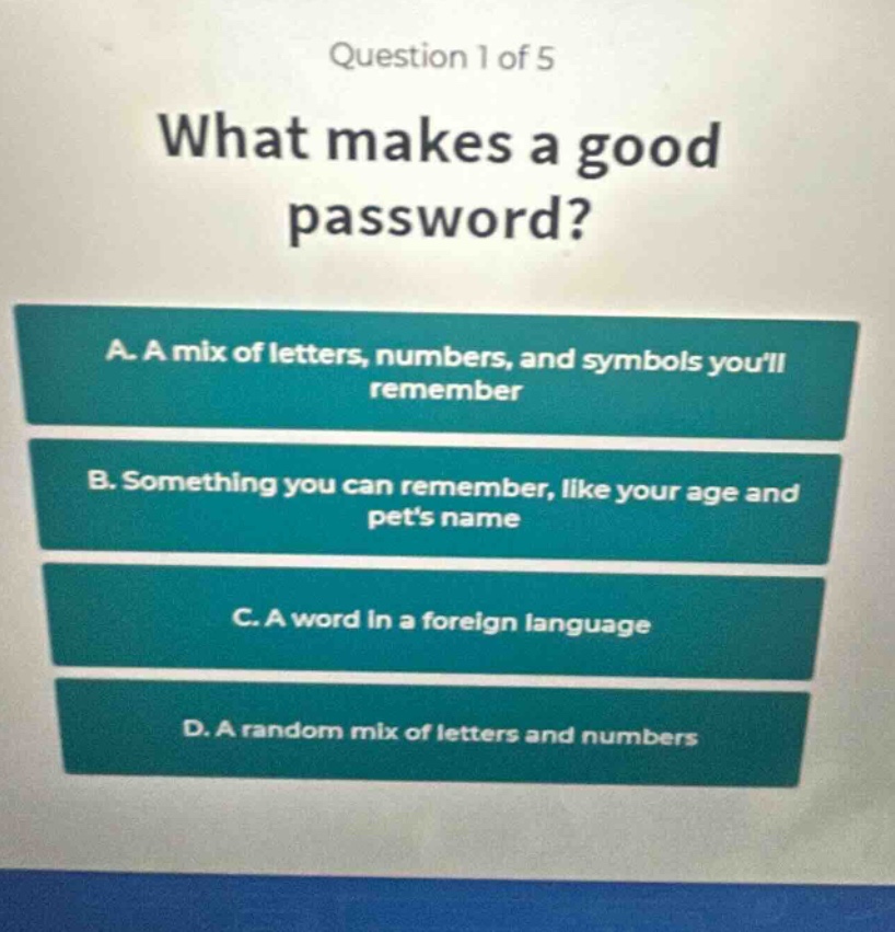 question 1 of 5\nwhat makes a good password?\na. a mix of letters, numbers, and symbols youll remember\nb. something you can remember, like your age and pets name\nc. a word in a foreign language\nd. a random mix of letters and numbers
