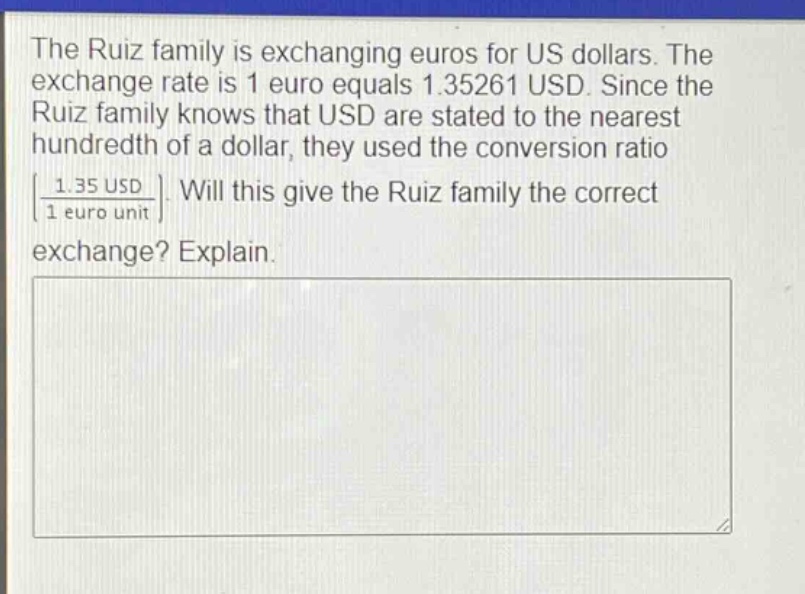 the ruiz family is exchanging euros for us dollars. the exchange rate is 1 euro equals 1.35261 usd. since the ruiz family knows that usd are stated to the nearest hundredth of a dollar, they used the conversion ratio 1.35 usd / 1 euro unit. will this give the ruiz family the correct exchange? explain.