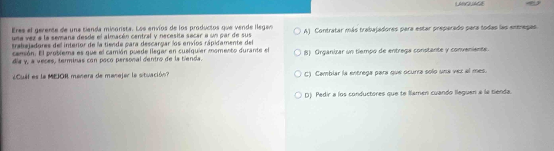 eres el gerente de una tienda minorista. los envíos de los productos que vendes llegan una vez a la semana desde el almacén central y necesitas sacar a un par de sus trabajadores del interior de la tienda para descargar los envíos rápidamente del camión. el problema es que el camión puede llegar en cualquier momento durante el día y, a veces, terminas con poco personal dentro de la tienda. ¿cuál es la mejor manera de manejar la situación? a) contratar más trabajadores para estar preparado para todas las entregas. b) organizar un tiempo de entrega constante y conveniente. c) cambiar la entrega para que ocurra solo una vez al mes. d) pedir a los conductores que te llamen cuando lleguen a la tienda.