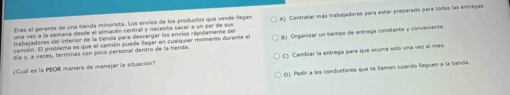 eres el gerente de una tienda minorista. los envíos de los productos que vende llegan una vez a la semana desde el almacén central y necesita sacar a un par de sus trabajadores del interior de la tienda para descargar los envíos rápidamente del camión. el problema es que el camión puede llegar en cualquier momento durante el día y, a veces, terminas con poco personal dentro de la tienda. ¿cuál es la peor manera de manejar la situación? a) contratar más trabajadores para estar preparado para todas las entregas. b) organizar un tiempo de entrega constante y conveniente. c) cambiar la entrega para que ocurra solo una vez al mes. d) pedir a los conductores que te llamen cuando lleguen a la tienda.