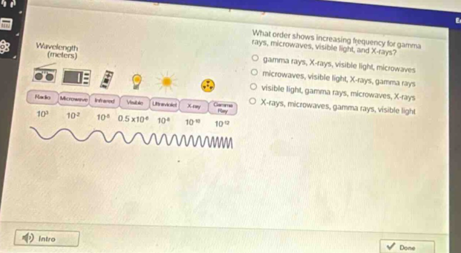 what order shows increasing frequency for gamma rays, microwaves, visible light, and x - rays? gamma rays, x - rays, visible light, microwaves microwaves, visible light, x - rays, gamma rays visible light, gamma rays, microwaves, x - rays x - rays, microwaves, gamma rays, visible light