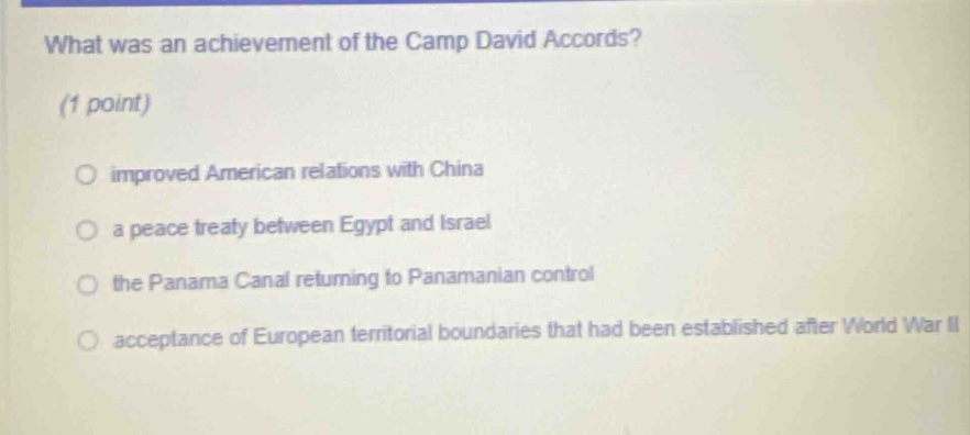 what was an achievement of the camp david accords? (1 point) improved american relations with china a peace treaty between egypt and israel the panama canal returning to panamanian control acceptance of european territorial boundaries that had been established after world war ii