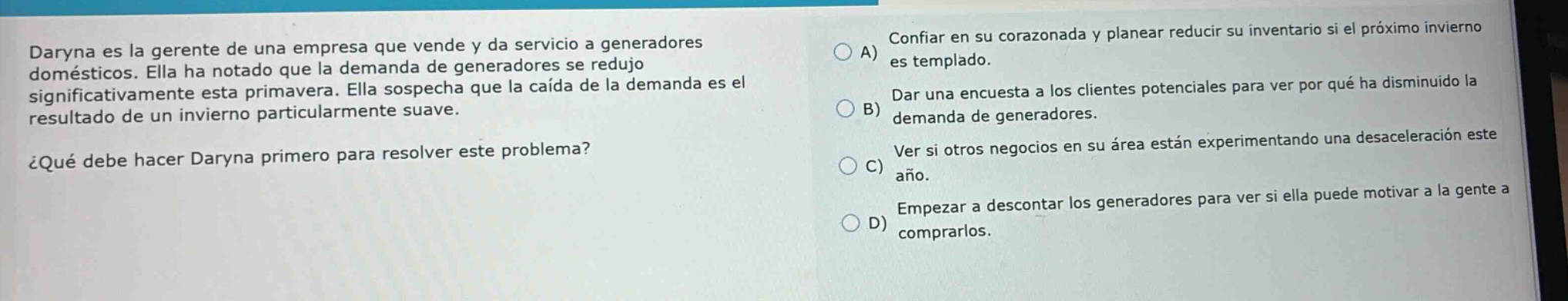 daryna es la gerente de una empresa que vende y da servicio a generadores domésticos. ella ha notado que la demanda de generadores se redujo significativamente esta primavera. ella sospecha que la caída de la demanda es el resultado de un invierno particularmente suave. ¿qué debe hacer daryna primero para resolver este problema? a) confiar en su corazonada y planear reducir su inventario si el próximo invierno es templado. b) dar una encuesta a los clientes potenciales para ver por qué ha disminuido la demanda de generadores. c) ver si otros negocios en su área están experimentando una desaceleración este año. d) empezar a descontar los generadores para ver si ella puede motivar a la gente a comprarlos.