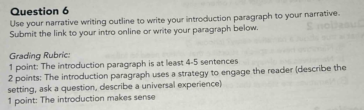 question 6 use your narrative writing outline to write your introduction paragraph to your narrative. submit the link to your intro online or write your paragraph below. grading rubric: 1 point: the introduction paragraph is at least 4 - 5 sentences 2 points: the introduction paragraph uses a strategy to engage the reader (describe the setting, ask a question, describe a universal experience) 1 point: the introduction makes sense