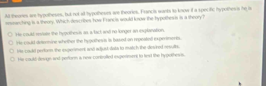 all theories are hypotheses, but not all hypotheses are theories. francis wants to know if a specific hypothesis he is researching is a theory. which describes how francis would know the hypothesis is a theory? he could restate the hypothesis as a fact and no longer an explanation. he could determine whether the hypothesis is based on repeated experiments. he could perform the experiment and adjust data to match the desired results. he could design and perform a new controlled experiment to test the hypothesis.