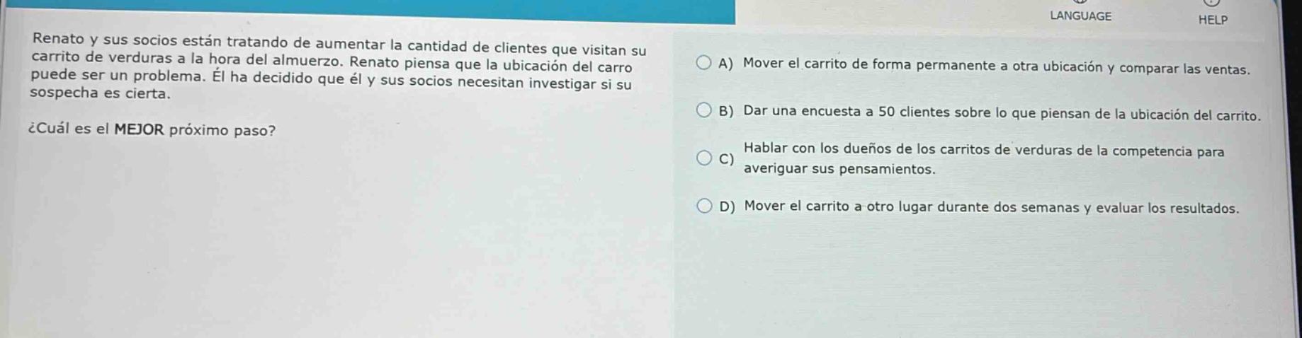 renato y sus socios están tratando de aumentar la cantidad de clientes que visitan su carrito de verduras a la hora del almuerzo. renato piensa que la ubicación del carro puede ser un problema. él ha decidido que él y sus socios necesitan investigar si su sospecha es cierta. ¿cuál es el mejor próximo paso? a) mover el carrito de forma permanente a otra ubicación y comparar las ventas. b) dar una encuesta a 50 clientes sobre lo que piensan de la ubicación del carrito. c) hablar con los dueños de los carritos de verduras de la competencia para averiguar sus pensamientos. d) mover el carrito a otro lugar durante dos semanas y evaluar los resultados.