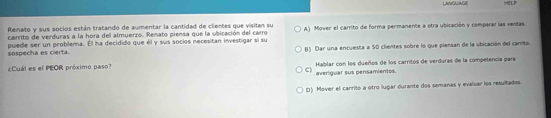 renato y sus socios están tratando de aumentar la cantidad de clientes que visitan su carrito de verduras a la hora del almuerzo. renato piensa que la ubicación del carro puede ser un problema. él ha decidido que él y sus socios necesitan investigar si su sospecha es cierta. ¿cuál es el peor próximo paso? a) mover el carrito de forma permanente a otra ubicación y comparar las ventas. b) dar una encuesta a 50 clientes sobre lo que piensan de la ubicación del carrito. c) hablar con los dueños de los carritos de verduras de la competencia para averiguar sus pensamientos. d) mover el carrito a otro lugar durante dos semanas y evaluar los resultados.