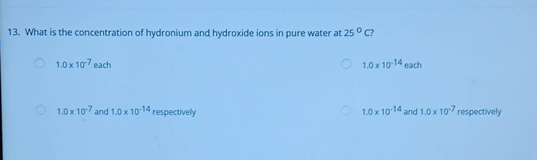 13. what is the concentration of hydronium and hydroxide ions in pure water at 25 ⁰c? 1.0 x 10⁻⁷ each 1.0 x 10⁻¹⁴ each 1.0 x 10⁻⁷ and 1.0 x 10⁻¹⁴ respectively 1.0 x 10⁻¹⁴ and 1.0 x 10⁻⁷ respectively