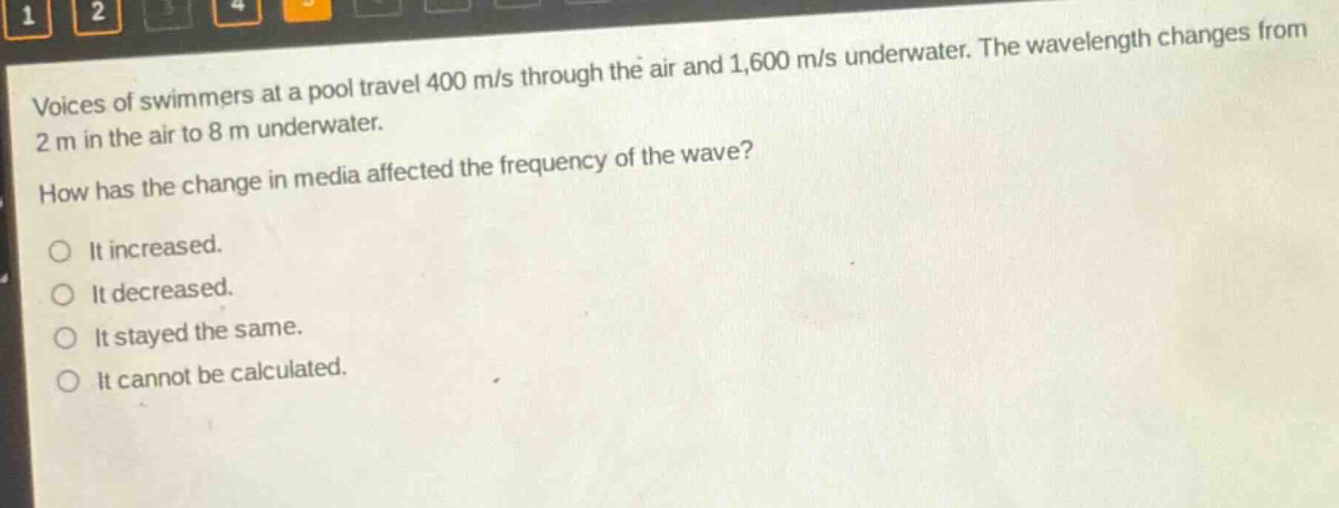 voices of swimmers at a pool travel 400 m/s through the air and 1,600 m/s underwater. the wavelength changes from 2 m in the air to 8 m underwater. how has the change in media affected the frequency of the wave? it increased. it decreased. it stayed the same. it cannot be calculated.