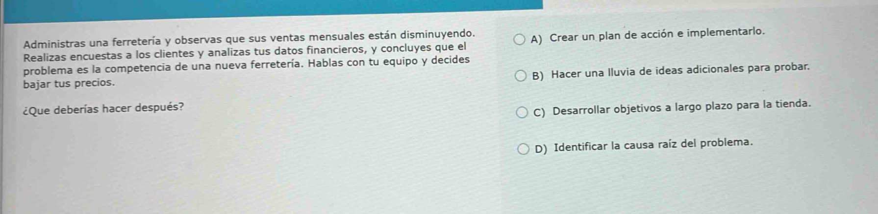 administras una ferretería y observas que sus ventas mensuales están disminuyendo. realizas encuestas a los clientes y analizas tus datos financieros, y concluyes que el problema es la competencia de una nueva ferretería. hablas con tu equipo y decides bajar tus precios. ¿que deberías hacer después? a) crear un plan de acción e implementarlo. b) hacer una lluvia de ideas adicionales para probar. c) desarrollar objetivos a largo plazo para la tienda. d) identificar la causa raíz del problema.