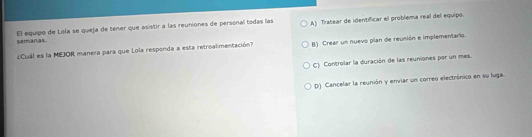 el equipo de lola se queja de tener que asistir a las reuniones de personal todas las semanas. ¿cuál es la mejor manera para que lola responda a esta retroalimentación? a) tratear de identificar el problema real del equipo. b) crear un nuevo plan de reunión e implementarlo. c) controlar la duración de las reuniones por un mes. d) cancelar la reunión y enviar un correo electrónico en su lugar.