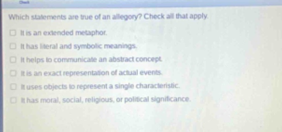 which statements are true of an allegory? check all that apply. it is an extended metaphor. it has literal and symbolic meanings. it helps to communicate an abstract concept. it is an exact representation of actual events. it uses objects to represent a single characteristic. it has moral, social, religious, or political significance.