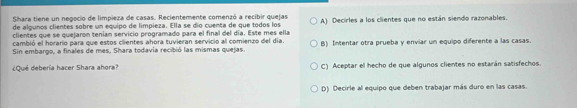 shara tiene un negocio de limpieza de casas. recientemente comenzó a recibir quejas de algunos clientes sobre un equipo de limpieza. ella se dio cuenta de que todos los clientes que se quejaron tenian servicio programado para el final del día. este mes ella cambió el horario para que estos clientes ahora tuvieran servicio al comienzo del día. sin embargo, a finales de mes, shara todavia recibió las mismas quejas. ¿qué debería hacer shara ahora? a) decirles a los clientes que no están siendo razonables. b) intentar otra prueba y enviar un equipo diferente a las casas. c) aceptar el hecho de que algunos clientes no estarán satisfechos. d) decirle al equipo que deben trabajar más duro en las casas.