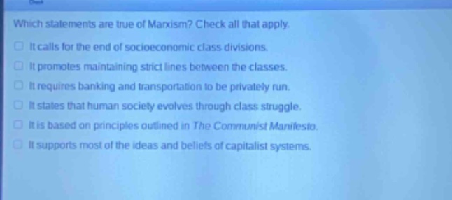 which statements are true of marxism? check all that apply. it calls for the end of socioeconomic class divisions. it promotes maintaining strict lines between the classes. it requires banking and transportation to be privately run. it states that human society evolves through class struggle. it is based on principles outlined in the communist manifesto. it supports most of the ideas and beliefs of capitalist systems.