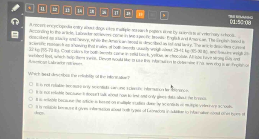 a recent encyclopedia entry about dogs cites multiple research papers done by scientists at veterinary schools. according to the article, labrador retrievers come in two specific breeds: english and american. the english breed is described as stocky and heavy, while the american breed is described as tall and lanky. the article describes current scientific research as showing that males of both breeds usually weigh about 29 - 41 kg (65 - 90 lb), and females weigh 25 - 32 kg (55 - 70 lb). coat colors for both breeds come in solid black, yellow, or chocolate. all labs have strong tails and webbed feet, which help them swim. devon would like to use this information to determine if his new dog is an english or american labrador retriever. which best describes the reliability of the information? it is not reliable because only scientists can use scientific information for reference. it is not reliable because it doesnt talk about how to test and only gives data about the breeds. it is reliable because the article is based on multiple studies done by scientists at multiple veterinary schools. it is reliable because it gives information about both types of labradors in addition to information about other types of dogs.