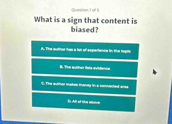 question 1 of 5\nwhat is a sign that content is biased?\na. the author has a lot of experience in the topic\nb. the author lists evidence\nc. the author makes money in a connected area\nd. all of the above